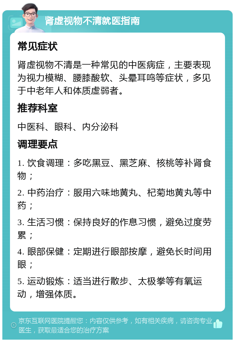 肾虚视物不清就医指南 常见症状 肾虚视物不清是一种常见的中医病症，主要表现为视力模糊、腰膝酸软、头晕耳鸣等症状，多见于中老年人和体质虚弱者。 推荐科室 中医科、眼科、内分泌科 调理要点 1. 饮食调理：多吃黑豆、黑芝麻、核桃等补肾食物； 2. 中药治疗：服用六味地黄丸、杞菊地黄丸等中药； 3. 生活习惯：保持良好的作息习惯，避免过度劳累； 4. 眼部保健：定期进行眼部按摩，避免长时间用眼； 5. 运动锻炼：适当进行散步、太极拳等有氧运动，增强体质。