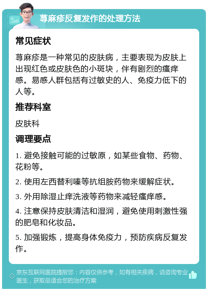 荨麻疹反复发作的处理方法 常见症状 荨麻疹是一种常见的皮肤病，主要表现为皮肤上出现红色或皮肤色的小斑块，伴有剧烈的瘙痒感。易感人群包括有过敏史的人、免疫力低下的人等。 推荐科室 皮肤科 调理要点 1. 避免接触可能的过敏原，如某些食物、药物、花粉等。 2. 使用左西替利嗪等抗组胺药物来缓解症状。 3. 外用除湿止痒洗液等药物来减轻瘙痒感。 4. 注意保持皮肤清洁和湿润，避免使用刺激性强的肥皂和化妆品。 5. 加强锻炼，提高身体免疫力，预防疾病反复发作。