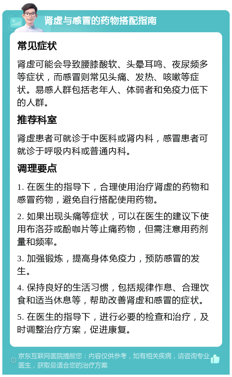 肾虚与感冒的药物搭配指南 常见症状 肾虚可能会导致腰膝酸软、头晕耳鸣、夜尿频多等症状，而感冒则常见头痛、发热、咳嗽等症状。易感人群包括老年人、体弱者和免疫力低下的人群。 推荐科室 肾虚患者可就诊于中医科或肾内科，感冒患者可就诊于呼吸内科或普通内科。 调理要点 1. 在医生的指导下，合理使用治疗肾虚的药物和感冒药物，避免自行搭配使用药物。 2. 如果出现头痛等症状，可以在医生的建议下使用布洛芬或酚咖片等止痛药物，但需注意用药剂量和频率。 3. 加强锻炼，提高身体免疫力，预防感冒的发生。 4. 保持良好的生活习惯，包括规律作息、合理饮食和适当休息等，帮助改善肾虚和感冒的症状。 5. 在医生的指导下，进行必要的检查和治疗，及时调整治疗方案，促进康复。