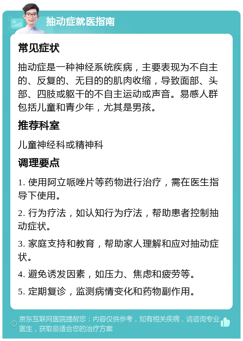 抽动症就医指南 常见症状 抽动症是一种神经系统疾病，主要表现为不自主的、反复的、无目的的肌肉收缩，导致面部、头部、四肢或躯干的不自主运动或声音。易感人群包括儿童和青少年，尤其是男孩。 推荐科室 儿童神经科或精神科 调理要点 1. 使用阿立哌唑片等药物进行治疗，需在医生指导下使用。 2. 行为疗法，如认知行为疗法，帮助患者控制抽动症状。 3. 家庭支持和教育，帮助家人理解和应对抽动症状。 4. 避免诱发因素，如压力、焦虑和疲劳等。 5. 定期复诊，监测病情变化和药物副作用。