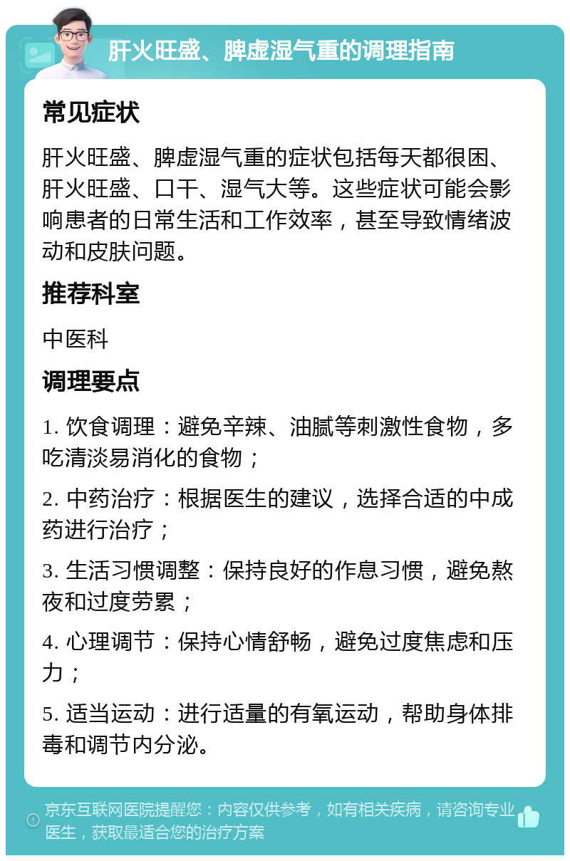 肝火旺盛、脾虚湿气重的调理指南 常见症状 肝火旺盛、脾虚湿气重的症状包括每天都很困、肝火旺盛、口干、湿气大等。这些症状可能会影响患者的日常生活和工作效率，甚至导致情绪波动和皮肤问题。 推荐科室 中医科 调理要点 1. 饮食调理：避免辛辣、油腻等刺激性食物，多吃清淡易消化的食物； 2. 中药治疗：根据医生的建议，选择合适的中成药进行治疗； 3. 生活习惯调整：保持良好的作息习惯，避免熬夜和过度劳累； 4. 心理调节：保持心情舒畅，避免过度焦虑和压力； 5. 适当运动：进行适量的有氧运动，帮助身体排毒和调节内分泌。