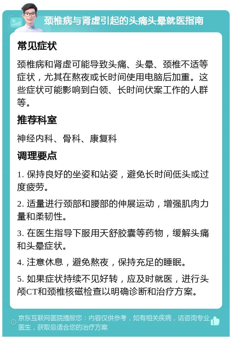 颈椎病与肾虚引起的头痛头晕就医指南 常见症状 颈椎病和肾虚可能导致头痛、头晕、颈椎不适等症状，尤其在熬夜或长时间使用电脑后加重。这些症状可能影响到白领、长时间伏案工作的人群等。 推荐科室 神经内科、骨科、康复科 调理要点 1. 保持良好的坐姿和站姿，避免长时间低头或过度疲劳。 2. 适量进行颈部和腰部的伸展运动，增强肌肉力量和柔韧性。 3. 在医生指导下服用天舒胶囊等药物，缓解头痛和头晕症状。 4. 注意休息，避免熬夜，保持充足的睡眠。 5. 如果症状持续不见好转，应及时就医，进行头颅CT和颈椎核磁检查以明确诊断和治疗方案。