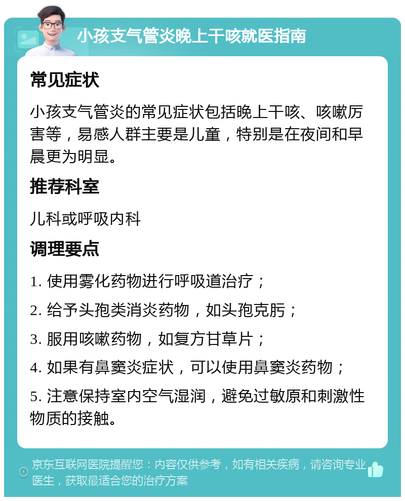 小孩支气管炎晚上干咳就医指南 常见症状 小孩支气管炎的常见症状包括晚上干咳、咳嗽厉害等，易感人群主要是儿童，特别是在夜间和早晨更为明显。 推荐科室 儿科或呼吸内科 调理要点 1. 使用雾化药物进行呼吸道治疗； 2. 给予头孢类消炎药物，如头孢克肟； 3. 服用咳嗽药物，如复方甘草片； 4. 如果有鼻窦炎症状，可以使用鼻窦炎药物； 5. 注意保持室内空气湿润，避免过敏原和刺激性物质的接触。