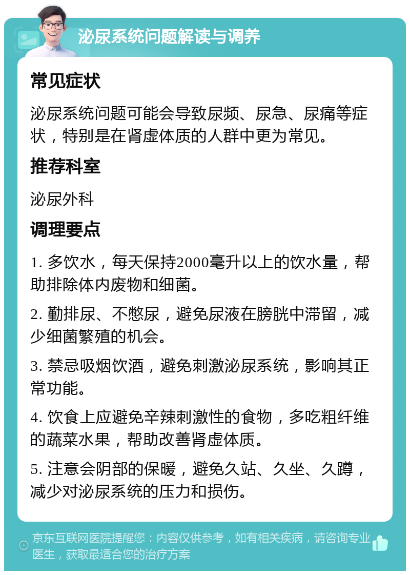 泌尿系统问题解读与调养 常见症状 泌尿系统问题可能会导致尿频、尿急、尿痛等症状，特别是在肾虚体质的人群中更为常见。 推荐科室 泌尿外科 调理要点 1. 多饮水，每天保持2000毫升以上的饮水量，帮助排除体内废物和细菌。 2. 勤排尿、不憋尿，避免尿液在膀胱中滞留，减少细菌繁殖的机会。 3. 禁忌吸烟饮酒，避免刺激泌尿系统，影响其正常功能。 4. 饮食上应避免辛辣刺激性的食物，多吃粗纤维的蔬菜水果，帮助改善肾虚体质。 5. 注意会阴部的保暖，避免久站、久坐、久蹲，减少对泌尿系统的压力和损伤。