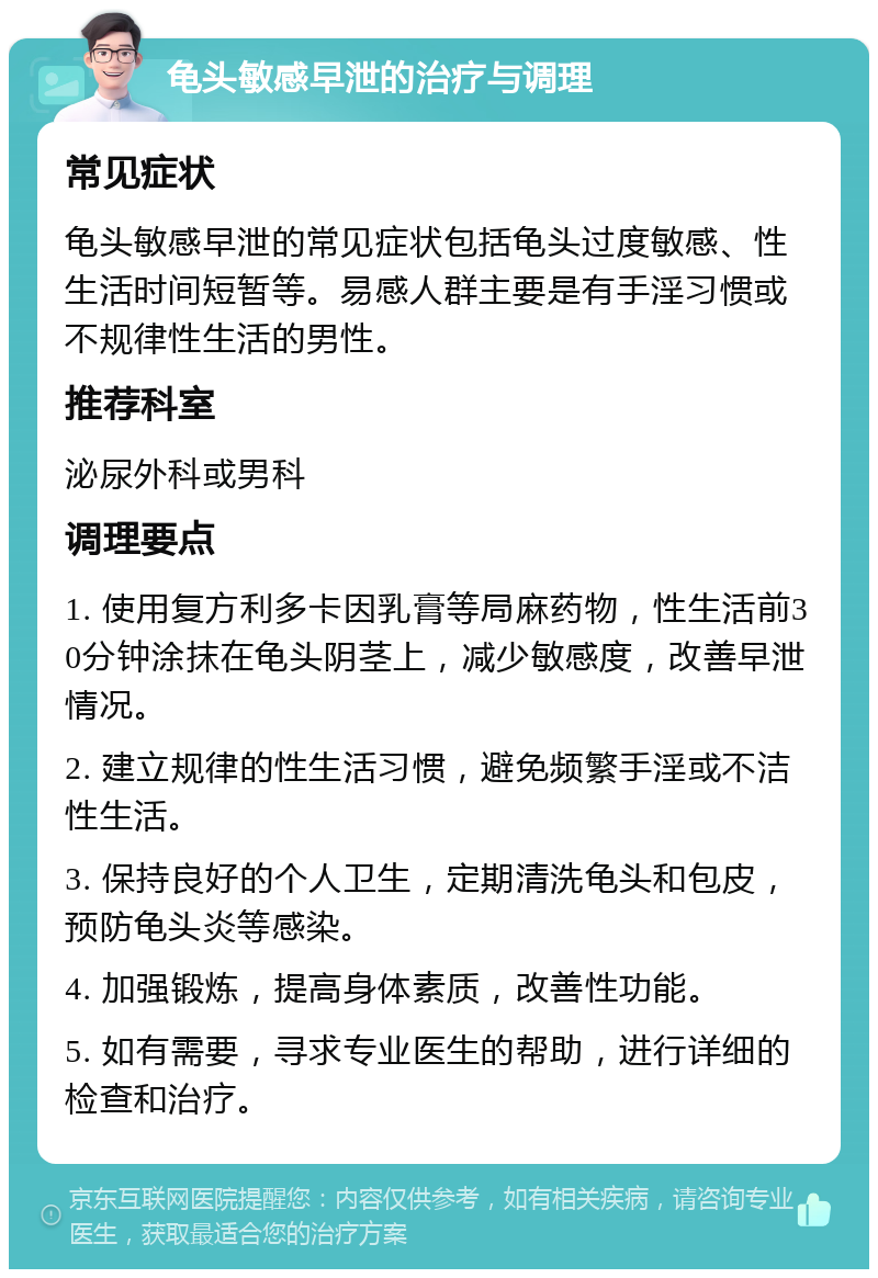 龟头敏感早泄的治疗与调理 常见症状 龟头敏感早泄的常见症状包括龟头过度敏感、性生活时间短暂等。易感人群主要是有手淫习惯或不规律性生活的男性。 推荐科室 泌尿外科或男科 调理要点 1. 使用复方利多卡因乳膏等局麻药物，性生活前30分钟涂抹在龟头阴茎上，减少敏感度，改善早泄情况。 2. 建立规律的性生活习惯，避免频繁手淫或不洁性生活。 3. 保持良好的个人卫生，定期清洗龟头和包皮，预防龟头炎等感染。 4. 加强锻炼，提高身体素质，改善性功能。 5. 如有需要，寻求专业医生的帮助，进行详细的检查和治疗。