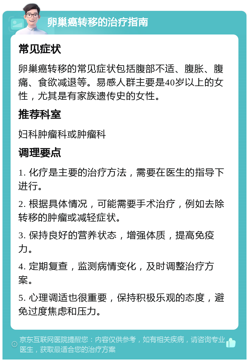 卵巢癌转移的治疗指南 常见症状 卵巢癌转移的常见症状包括腹部不适、腹胀、腹痛、食欲减退等。易感人群主要是40岁以上的女性，尤其是有家族遗传史的女性。 推荐科室 妇科肿瘤科或肿瘤科 调理要点 1. 化疗是主要的治疗方法，需要在医生的指导下进行。 2. 根据具体情况，可能需要手术治疗，例如去除转移的肿瘤或减轻症状。 3. 保持良好的营养状态，增强体质，提高免疫力。 4. 定期复查，监测病情变化，及时调整治疗方案。 5. 心理调适也很重要，保持积极乐观的态度，避免过度焦虑和压力。