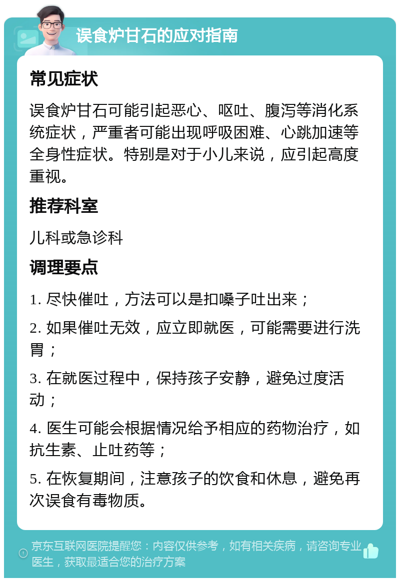 误食炉甘石的应对指南 常见症状 误食炉甘石可能引起恶心、呕吐、腹泻等消化系统症状，严重者可能出现呼吸困难、心跳加速等全身性症状。特别是对于小儿来说，应引起高度重视。 推荐科室 儿科或急诊科 调理要点 1. 尽快催吐，方法可以是扣嗓子吐出来； 2. 如果催吐无效，应立即就医，可能需要进行洗胃； 3. 在就医过程中，保持孩子安静，避免过度活动； 4. 医生可能会根据情况给予相应的药物治疗，如抗生素、止吐药等； 5. 在恢复期间，注意孩子的饮食和休息，避免再次误食有毒物质。