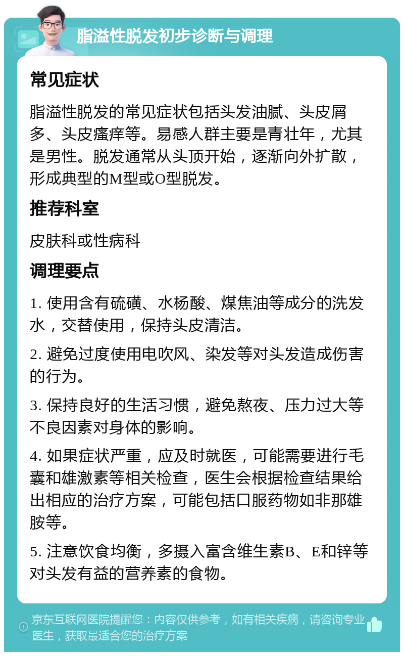 脂溢性脱发初步诊断与调理 常见症状 脂溢性脱发的常见症状包括头发油腻、头皮屑多、头皮瘙痒等。易感人群主要是青壮年，尤其是男性。脱发通常从头顶开始，逐渐向外扩散，形成典型的M型或O型脱发。 推荐科室 皮肤科或性病科 调理要点 1. 使用含有硫磺、水杨酸、煤焦油等成分的洗发水，交替使用，保持头皮清洁。 2. 避免过度使用电吹风、染发等对头发造成伤害的行为。 3. 保持良好的生活习惯，避免熬夜、压力过大等不良因素对身体的影响。 4. 如果症状严重，应及时就医，可能需要进行毛囊和雄激素等相关检查，医生会根据检查结果给出相应的治疗方案，可能包括口服药物如非那雄胺等。 5. 注意饮食均衡，多摄入富含维生素B、E和锌等对头发有益的营养素的食物。