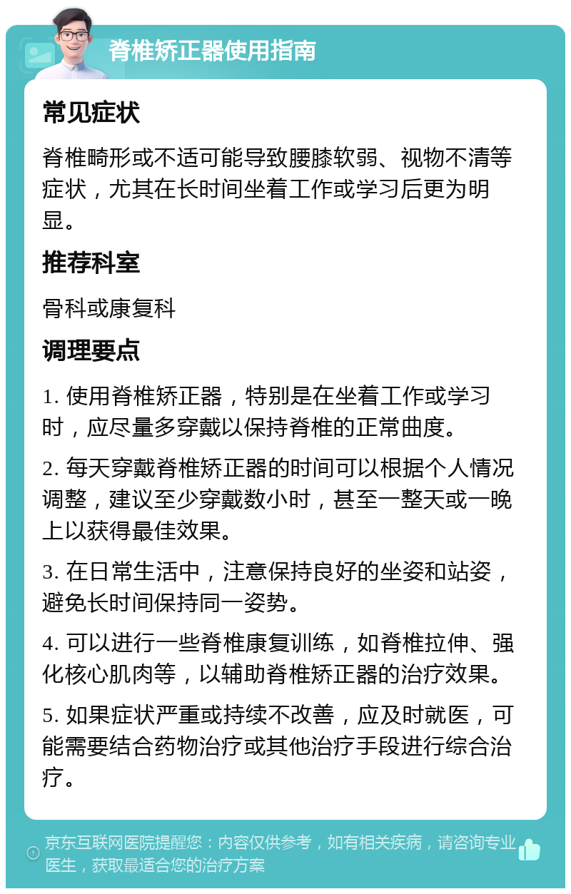 脊椎矫正器使用指南 常见症状 脊椎畸形或不适可能导致腰膝软弱、视物不清等症状，尤其在长时间坐着工作或学习后更为明显。 推荐科室 骨科或康复科 调理要点 1. 使用脊椎矫正器，特别是在坐着工作或学习时，应尽量多穿戴以保持脊椎的正常曲度。 2. 每天穿戴脊椎矫正器的时间可以根据个人情况调整，建议至少穿戴数小时，甚至一整天或一晚上以获得最佳效果。 3. 在日常生活中，注意保持良好的坐姿和站姿，避免长时间保持同一姿势。 4. 可以进行一些脊椎康复训练，如脊椎拉伸、强化核心肌肉等，以辅助脊椎矫正器的治疗效果。 5. 如果症状严重或持续不改善，应及时就医，可能需要结合药物治疗或其他治疗手段进行综合治疗。