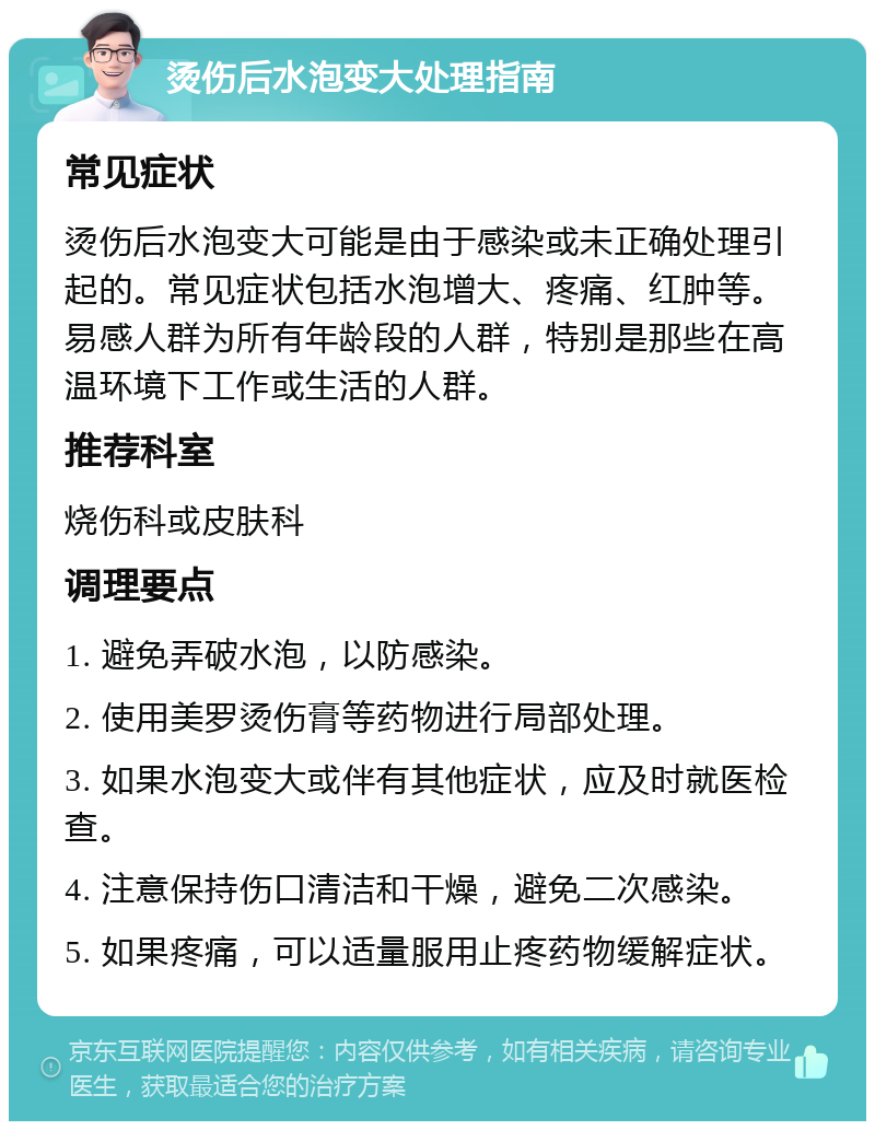 烫伤后水泡变大处理指南 常见症状 烫伤后水泡变大可能是由于感染或未正确处理引起的。常见症状包括水泡增大、疼痛、红肿等。易感人群为所有年龄段的人群，特别是那些在高温环境下工作或生活的人群。 推荐科室 烧伤科或皮肤科 调理要点 1. 避免弄破水泡，以防感染。 2. 使用美罗烫伤膏等药物进行局部处理。 3. 如果水泡变大或伴有其他症状，应及时就医检查。 4. 注意保持伤口清洁和干燥，避免二次感染。 5. 如果疼痛，可以适量服用止疼药物缓解症状。