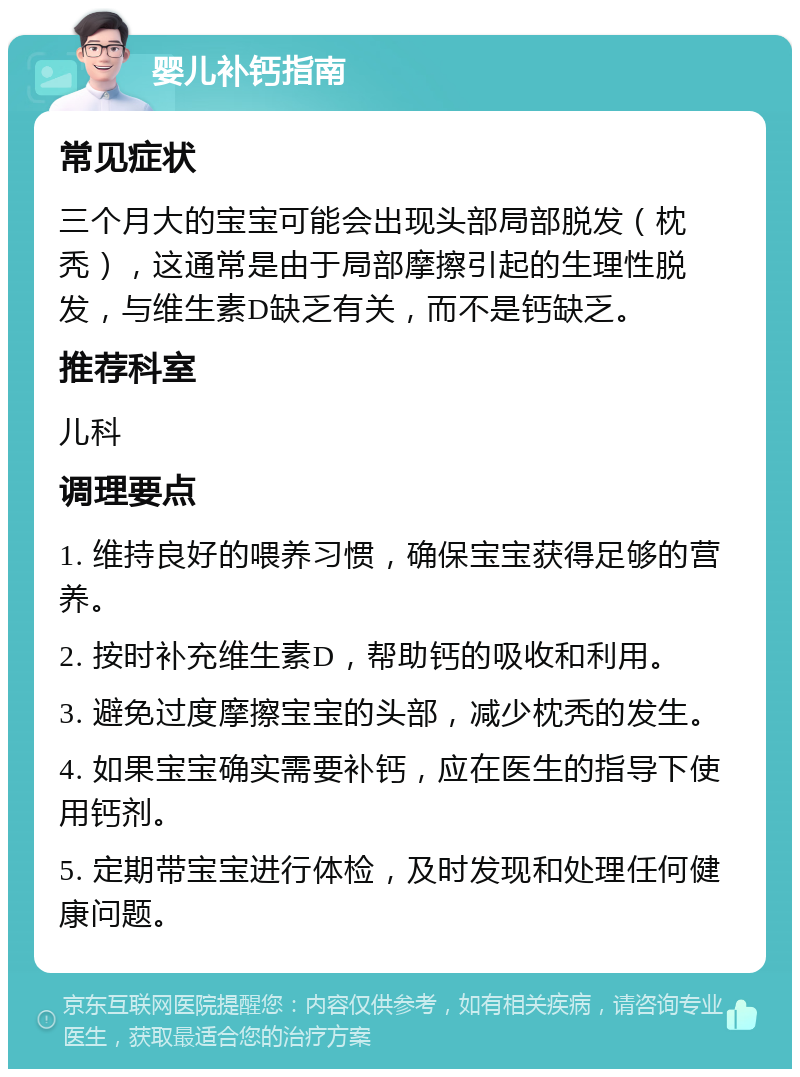 婴儿补钙指南 常见症状 三个月大的宝宝可能会出现头部局部脱发（枕秃），这通常是由于局部摩擦引起的生理性脱发，与维生素D缺乏有关，而不是钙缺乏。 推荐科室 儿科 调理要点 1. 维持良好的喂养习惯，确保宝宝获得足够的营养。 2. 按时补充维生素D，帮助钙的吸收和利用。 3. 避免过度摩擦宝宝的头部，减少枕秃的发生。 4. 如果宝宝确实需要补钙，应在医生的指导下使用钙剂。 5. 定期带宝宝进行体检，及时发现和处理任何健康问题。