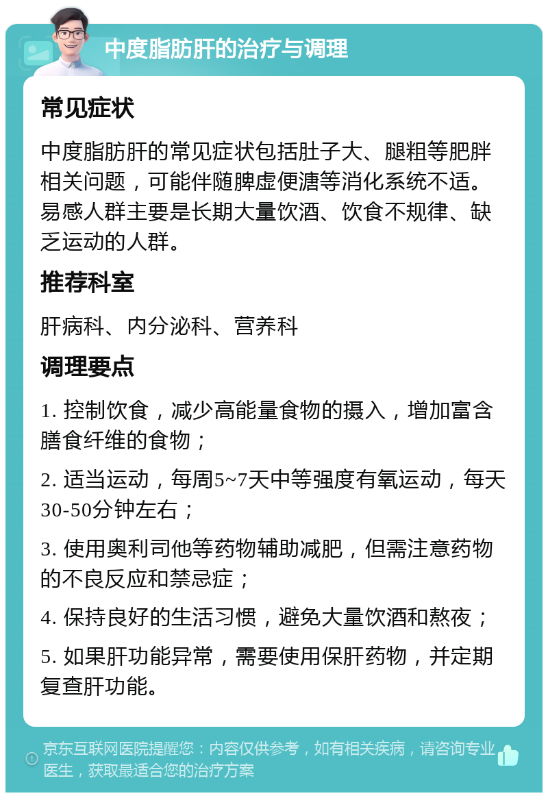 中度脂肪肝的治疗与调理 常见症状 中度脂肪肝的常见症状包括肚子大、腿粗等肥胖相关问题，可能伴随脾虚便溏等消化系统不适。易感人群主要是长期大量饮酒、饮食不规律、缺乏运动的人群。 推荐科室 肝病科、内分泌科、营养科 调理要点 1. 控制饮食，减少高能量食物的摄入，增加富含膳食纤维的食物； 2. 适当运动，每周5~7天中等强度有氧运动，每天30-50分钟左右； 3. 使用奥利司他等药物辅助减肥，但需注意药物的不良反应和禁忌症； 4. 保持良好的生活习惯，避免大量饮酒和熬夜； 5. 如果肝功能异常，需要使用保肝药物，并定期复查肝功能。