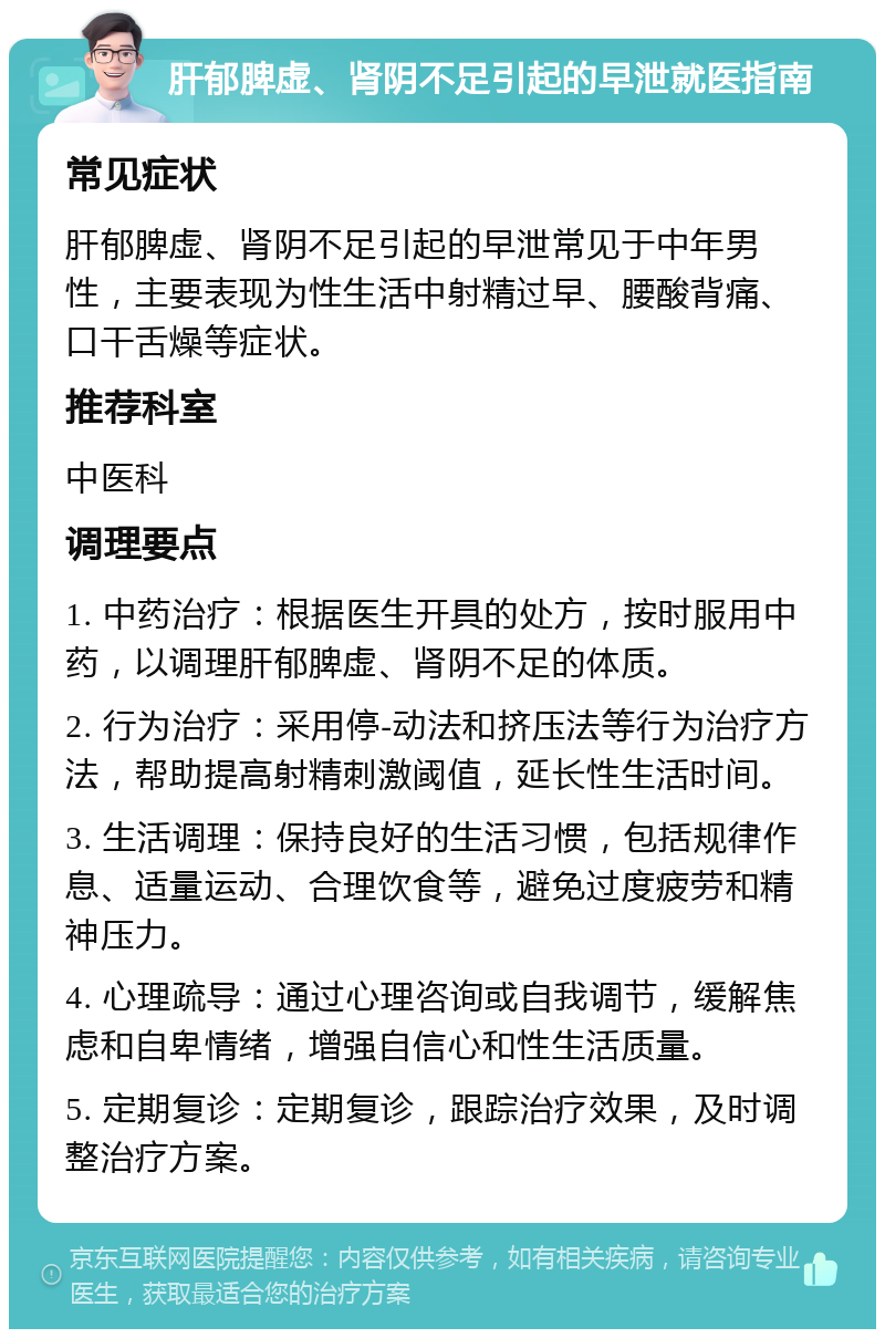 肝郁脾虚、肾阴不足引起的早泄就医指南 常见症状 肝郁脾虚、肾阴不足引起的早泄常见于中年男性，主要表现为性生活中射精过早、腰酸背痛、口干舌燥等症状。 推荐科室 中医科 调理要点 1. 中药治疗：根据医生开具的处方，按时服用中药，以调理肝郁脾虚、肾阴不足的体质。 2. 行为治疗：采用停-动法和挤压法等行为治疗方法，帮助提高射精刺激阈值，延长性生活时间。 3. 生活调理：保持良好的生活习惯，包括规律作息、适量运动、合理饮食等，避免过度疲劳和精神压力。 4. 心理疏导：通过心理咨询或自我调节，缓解焦虑和自卑情绪，增强自信心和性生活质量。 5. 定期复诊：定期复诊，跟踪治疗效果，及时调整治疗方案。