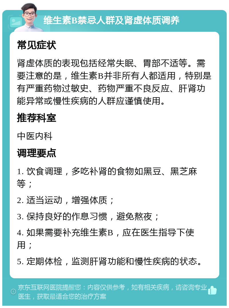 维生素B禁忌人群及肾虚体质调养 常见症状 肾虚体质的表现包括经常失眠、胃部不适等。需要注意的是，维生素B并非所有人都适用，特别是有严重药物过敏史、药物严重不良反应、肝肾功能异常或慢性疾病的人群应谨慎使用。 推荐科室 中医内科 调理要点 1. 饮食调理，多吃补肾的食物如黑豆、黑芝麻等； 2. 适当运动，增强体质； 3. 保持良好的作息习惯，避免熬夜； 4. 如果需要补充维生素B，应在医生指导下使用； 5. 定期体检，监测肝肾功能和慢性疾病的状态。