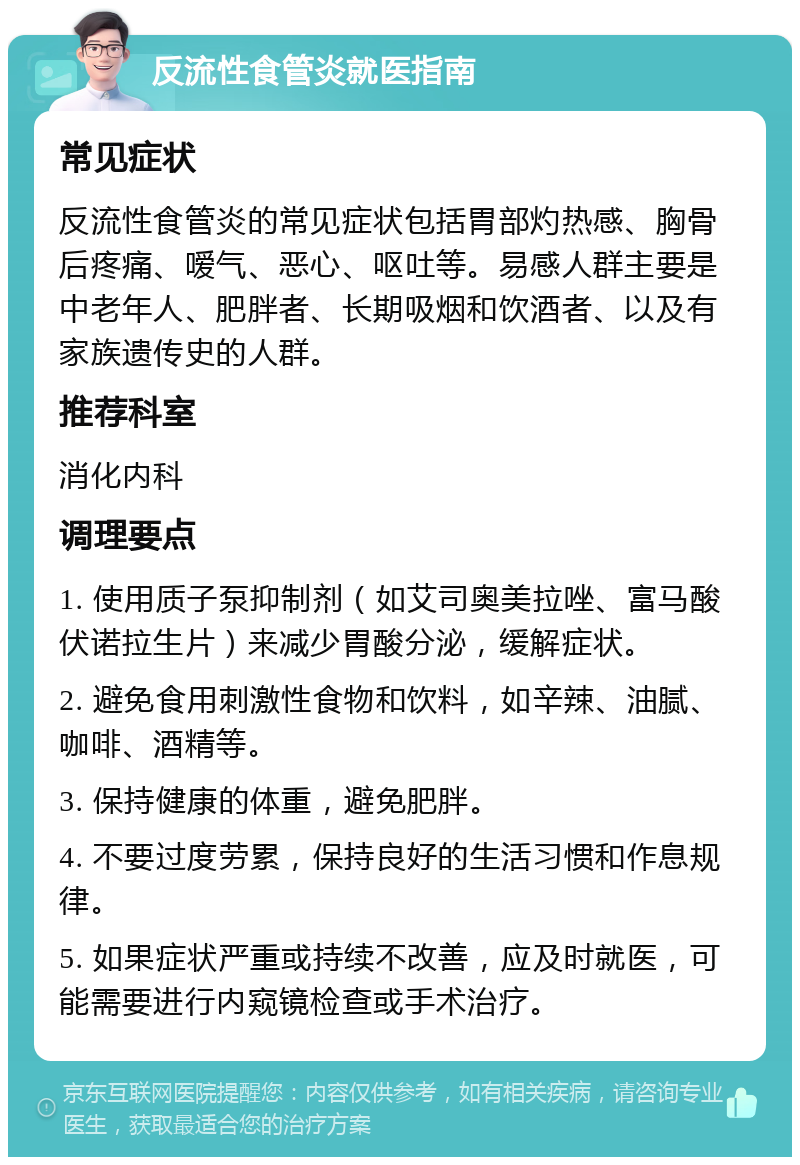 反流性食管炎就医指南 常见症状 反流性食管炎的常见症状包括胃部灼热感、胸骨后疼痛、嗳气、恶心、呕吐等。易感人群主要是中老年人、肥胖者、长期吸烟和饮酒者、以及有家族遗传史的人群。 推荐科室 消化内科 调理要点 1. 使用质子泵抑制剂（如艾司奥美拉唑、富马酸伏诺拉生片）来减少胃酸分泌，缓解症状。 2. 避免食用刺激性食物和饮料，如辛辣、油腻、咖啡、酒精等。 3. 保持健康的体重，避免肥胖。 4. 不要过度劳累，保持良好的生活习惯和作息规律。 5. 如果症状严重或持续不改善，应及时就医，可能需要进行内窥镜检查或手术治疗。