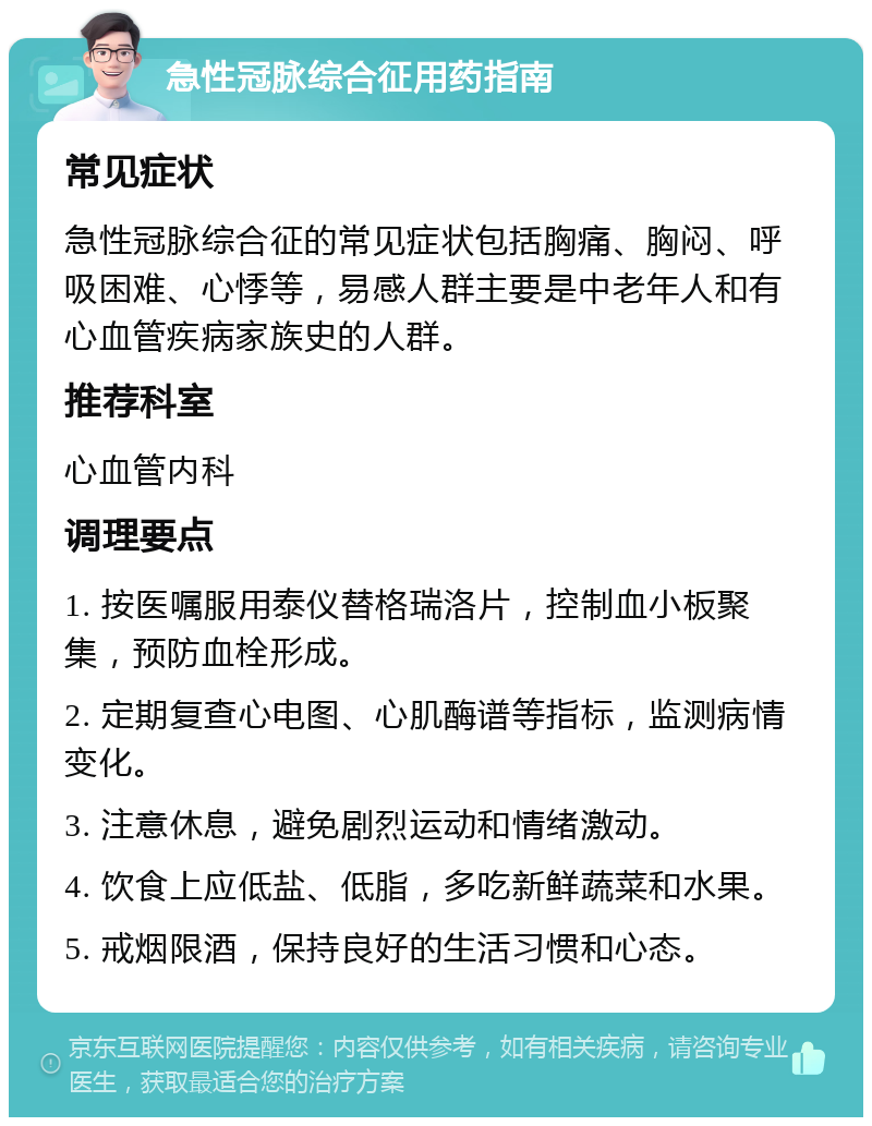 急性冠脉综合征用药指南 常见症状 急性冠脉综合征的常见症状包括胸痛、胸闷、呼吸困难、心悸等，易感人群主要是中老年人和有心血管疾病家族史的人群。 推荐科室 心血管内科 调理要点 1. 按医嘱服用泰仪替格瑞洛片，控制血小板聚集，预防血栓形成。 2. 定期复查心电图、心肌酶谱等指标，监测病情变化。 3. 注意休息，避免剧烈运动和情绪激动。 4. 饮食上应低盐、低脂，多吃新鲜蔬菜和水果。 5. 戒烟限酒，保持良好的生活习惯和心态。