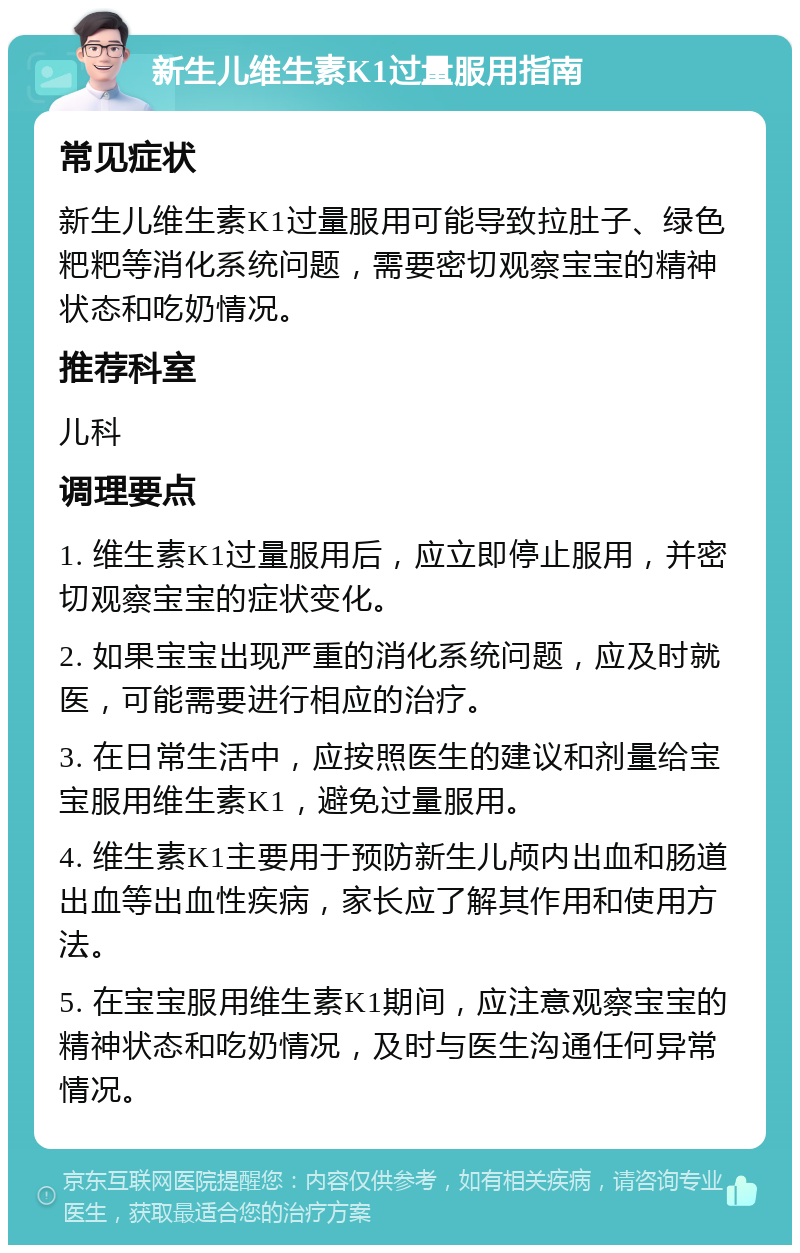 新生儿维生素K1过量服用指南 常见症状 新生儿维生素K1过量服用可能导致拉肚子、绿色粑粑等消化系统问题，需要密切观察宝宝的精神状态和吃奶情况。 推荐科室 儿科 调理要点 1. 维生素K1过量服用后，应立即停止服用，并密切观察宝宝的症状变化。 2. 如果宝宝出现严重的消化系统问题，应及时就医，可能需要进行相应的治疗。 3. 在日常生活中，应按照医生的建议和剂量给宝宝服用维生素K1，避免过量服用。 4. 维生素K1主要用于预防新生儿颅内出血和肠道出血等出血性疾病，家长应了解其作用和使用方法。 5. 在宝宝服用维生素K1期间，应注意观察宝宝的精神状态和吃奶情况，及时与医生沟通任何异常情况。