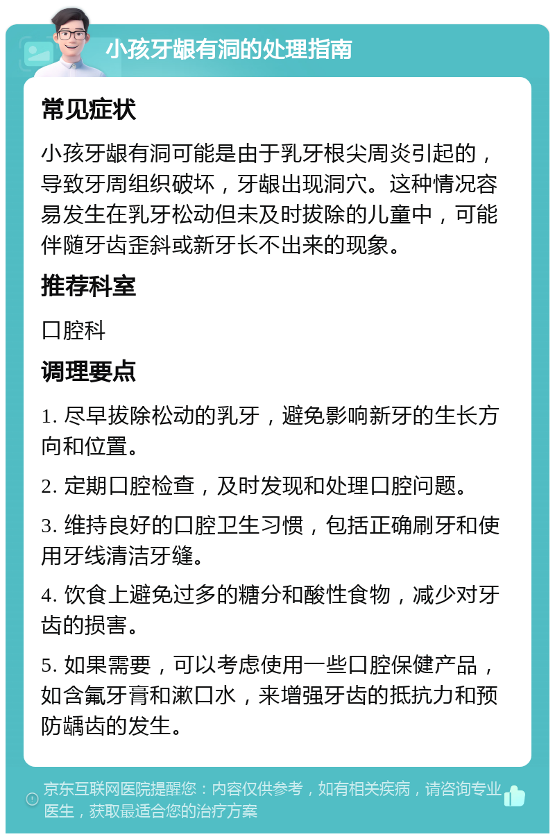 小孩牙龈有洞的处理指南 常见症状 小孩牙龈有洞可能是由于乳牙根尖周炎引起的，导致牙周组织破坏，牙龈出现洞穴。这种情况容易发生在乳牙松动但未及时拔除的儿童中，可能伴随牙齿歪斜或新牙长不出来的现象。 推荐科室 口腔科 调理要点 1. 尽早拔除松动的乳牙，避免影响新牙的生长方向和位置。 2. 定期口腔检查，及时发现和处理口腔问题。 3. 维持良好的口腔卫生习惯，包括正确刷牙和使用牙线清洁牙缝。 4. 饮食上避免过多的糖分和酸性食物，减少对牙齿的损害。 5. 如果需要，可以考虑使用一些口腔保健产品，如含氟牙膏和漱口水，来增强牙齿的抵抗力和预防龋齿的发生。