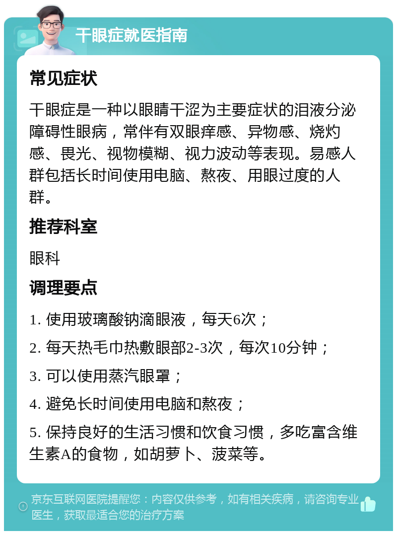 干眼症就医指南 常见症状 干眼症是一种以眼睛干涩为主要症状的泪液分泌障碍性眼病，常伴有双眼痒感、异物感、烧灼感、畏光、视物模糊、视力波动等表现。易感人群包括长时间使用电脑、熬夜、用眼过度的人群。 推荐科室 眼科 调理要点 1. 使用玻璃酸钠滴眼液，每天6次； 2. 每天热毛巾热敷眼部2-3次，每次10分钟； 3. 可以使用蒸汽眼罩； 4. 避免长时间使用电脑和熬夜； 5. 保持良好的生活习惯和饮食习惯，多吃富含维生素A的食物，如胡萝卜、菠菜等。