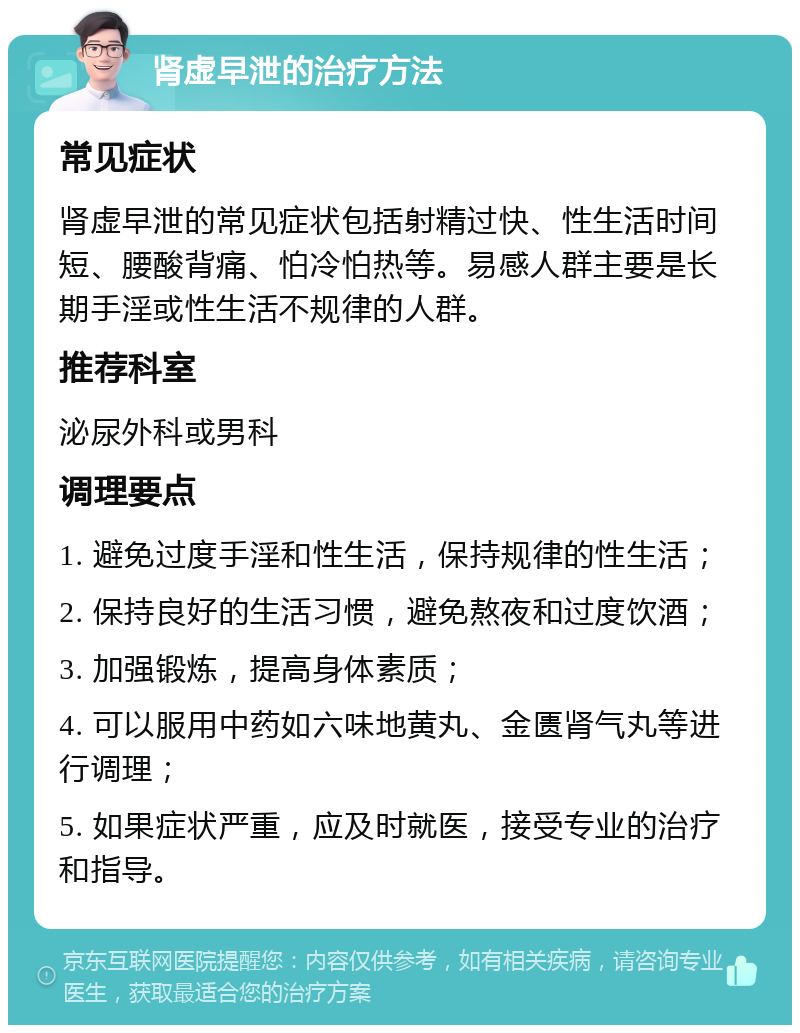 肾虚早泄的治疗方法 常见症状 肾虚早泄的常见症状包括射精过快、性生活时间短、腰酸背痛、怕冷怕热等。易感人群主要是长期手淫或性生活不规律的人群。 推荐科室 泌尿外科或男科 调理要点 1. 避免过度手淫和性生活，保持规律的性生活； 2. 保持良好的生活习惯，避免熬夜和过度饮酒； 3. 加强锻炼，提高身体素质； 4. 可以服用中药如六味地黄丸、金匮肾气丸等进行调理； 5. 如果症状严重，应及时就医，接受专业的治疗和指导。