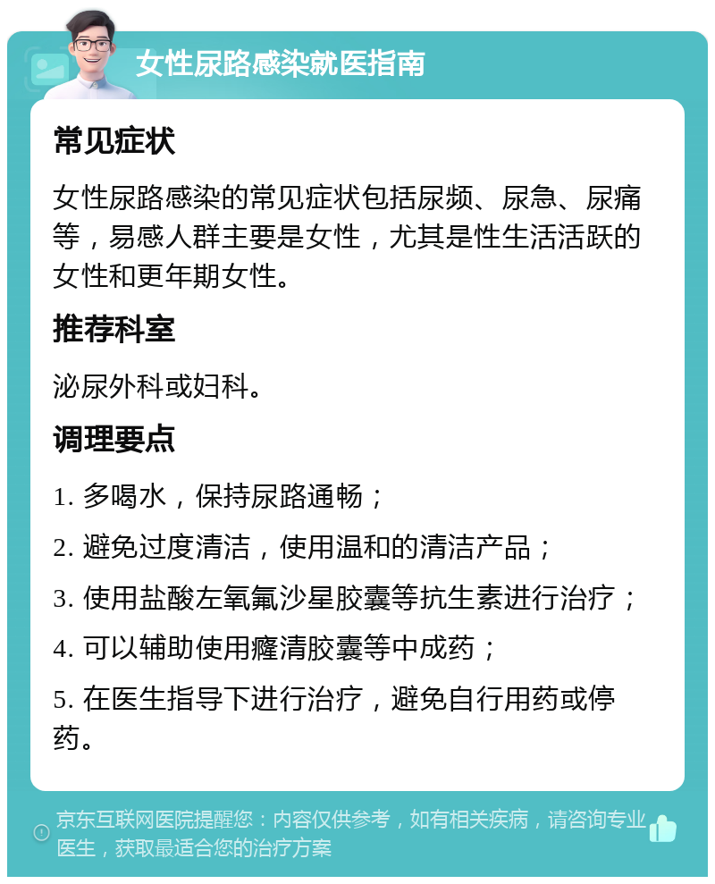 女性尿路感染就医指南 常见症状 女性尿路感染的常见症状包括尿频、尿急、尿痛等，易感人群主要是女性，尤其是性生活活跃的女性和更年期女性。 推荐科室 泌尿外科或妇科。 调理要点 1. 多喝水，保持尿路通畅； 2. 避免过度清洁，使用温和的清洁产品； 3. 使用盐酸左氧氟沙星胶囊等抗生素进行治疗； 4. 可以辅助使用癃清胶囊等中成药； 5. 在医生指导下进行治疗，避免自行用药或停药。