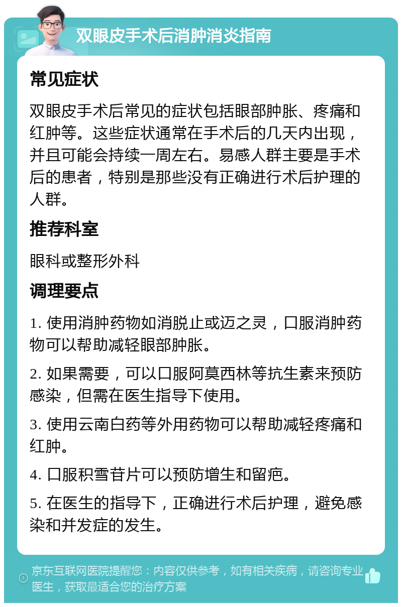 双眼皮手术后消肿消炎指南 常见症状 双眼皮手术后常见的症状包括眼部肿胀、疼痛和红肿等。这些症状通常在手术后的几天内出现，并且可能会持续一周左右。易感人群主要是手术后的患者，特别是那些没有正确进行术后护理的人群。 推荐科室 眼科或整形外科 调理要点 1. 使用消肿药物如消脱止或迈之灵，口服消肿药物可以帮助减轻眼部肿胀。 2. 如果需要，可以口服阿莫西林等抗生素来预防感染，但需在医生指导下使用。 3. 使用云南白药等外用药物可以帮助减轻疼痛和红肿。 4. 口服积雪苷片可以预防增生和留疤。 5. 在医生的指导下，正确进行术后护理，避免感染和并发症的发生。