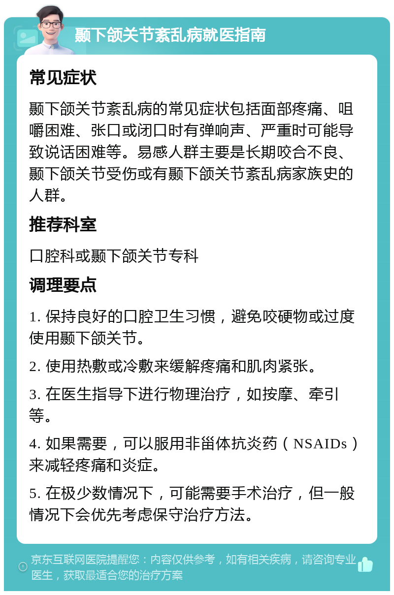 颞下颌关节紊乱病就医指南 常见症状 颞下颌关节紊乱病的常见症状包括面部疼痛、咀嚼困难、张口或闭口时有弹响声、严重时可能导致说话困难等。易感人群主要是长期咬合不良、颞下颌关节受伤或有颞下颌关节紊乱病家族史的人群。 推荐科室 口腔科或颞下颌关节专科 调理要点 1. 保持良好的口腔卫生习惯，避免咬硬物或过度使用颞下颌关节。 2. 使用热敷或冷敷来缓解疼痛和肌肉紧张。 3. 在医生指导下进行物理治疗，如按摩、牵引等。 4. 如果需要，可以服用非甾体抗炎药（NSAIDs）来减轻疼痛和炎症。 5. 在极少数情况下，可能需要手术治疗，但一般情况下会优先考虑保守治疗方法。