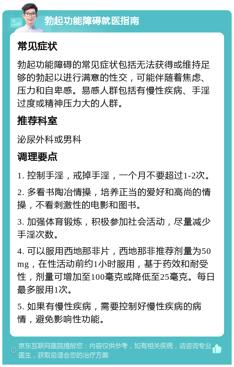 勃起功能障碍就医指南 常见症状 勃起功能障碍的常见症状包括无法获得或维持足够的勃起以进行满意的性交，可能伴随着焦虑、压力和自卑感。易感人群包括有慢性疾病、手淫过度或精神压力大的人群。 推荐科室 泌尿外科或男科 调理要点 1. 控制手淫，戒掉手淫，一个月不要超过1-2次。 2. 多看书陶冶情操，培养正当的爱好和高尚的情操，不看刺激性的电影和图书。 3. 加强体育锻炼，积极参加社会活动，尽量减少手淫次数。 4. 可以服用西地那非片，西地那非推荐剂量为50mg，在性活动前约1小时服用，基于药效和耐受性，剂量可增加至100毫克或降低至25毫克。每日最多服用1次。 5. 如果有慢性疾病，需要控制好慢性疾病的病情，避免影响性功能。