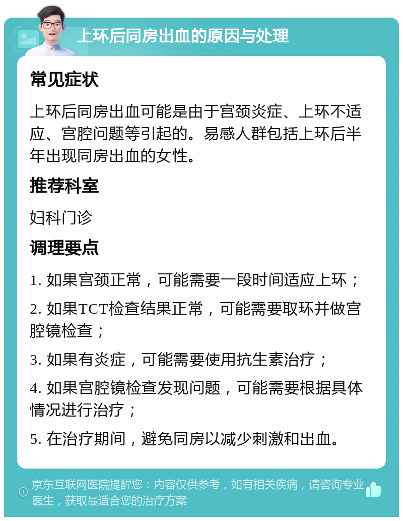 上环后同房出血的原因与处理 常见症状 上环后同房出血可能是由于宫颈炎症、上环不适应、宫腔问题等引起的。易感人群包括上环后半年出现同房出血的女性。 推荐科室 妇科门诊 调理要点 1. 如果宫颈正常，可能需要一段时间适应上环； 2. 如果TCT检查结果正常，可能需要取环并做宫腔镜检查； 3. 如果有炎症，可能需要使用抗生素治疗； 4. 如果宫腔镜检查发现问题，可能需要根据具体情况进行治疗； 5. 在治疗期间，避免同房以减少刺激和出血。