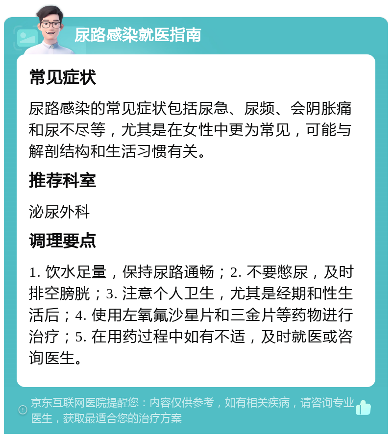 尿路感染就医指南 常见症状 尿路感染的常见症状包括尿急、尿频、会阴胀痛和尿不尽等，尤其是在女性中更为常见，可能与解剖结构和生活习惯有关。 推荐科室 泌尿外科 调理要点 1. 饮水足量，保持尿路通畅；2. 不要憋尿，及时排空膀胱；3. 注意个人卫生，尤其是经期和性生活后；4. 使用左氧氟沙星片和三金片等药物进行治疗；5. 在用药过程中如有不适，及时就医或咨询医生。