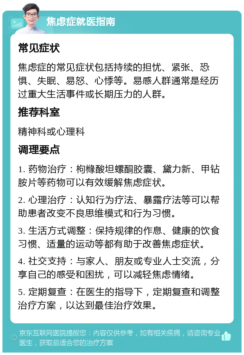 焦虑症就医指南 常见症状 焦虑症的常见症状包括持续的担忧、紧张、恐惧、失眠、易怒、心悸等。易感人群通常是经历过重大生活事件或长期压力的人群。 推荐科室 精神科或心理科 调理要点 1. 药物治疗：枸橼酸坦螺酮胶囊、黛力新、甲钻胺片等药物可以有效缓解焦虑症状。 2. 心理治疗：认知行为疗法、暴露疗法等可以帮助患者改变不良思维模式和行为习惯。 3. 生活方式调整：保持规律的作息、健康的饮食习惯、适量的运动等都有助于改善焦虑症状。 4. 社交支持：与家人、朋友或专业人士交流，分享自己的感受和困扰，可以减轻焦虑情绪。 5. 定期复查：在医生的指导下，定期复查和调整治疗方案，以达到最佳治疗效果。