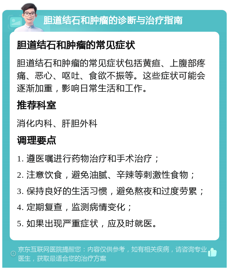 胆道结石和肿瘤的诊断与治疗指南 胆道结石和肿瘤的常见症状 胆道结石和肿瘤的常见症状包括黄疸、上腹部疼痛、恶心、呕吐、食欲不振等。这些症状可能会逐渐加重，影响日常生活和工作。 推荐科室 消化内科、肝胆外科 调理要点 1. 遵医嘱进行药物治疗和手术治疗； 2. 注意饮食，避免油腻、辛辣等刺激性食物； 3. 保持良好的生活习惯，避免熬夜和过度劳累； 4. 定期复查，监测病情变化； 5. 如果出现严重症状，应及时就医。