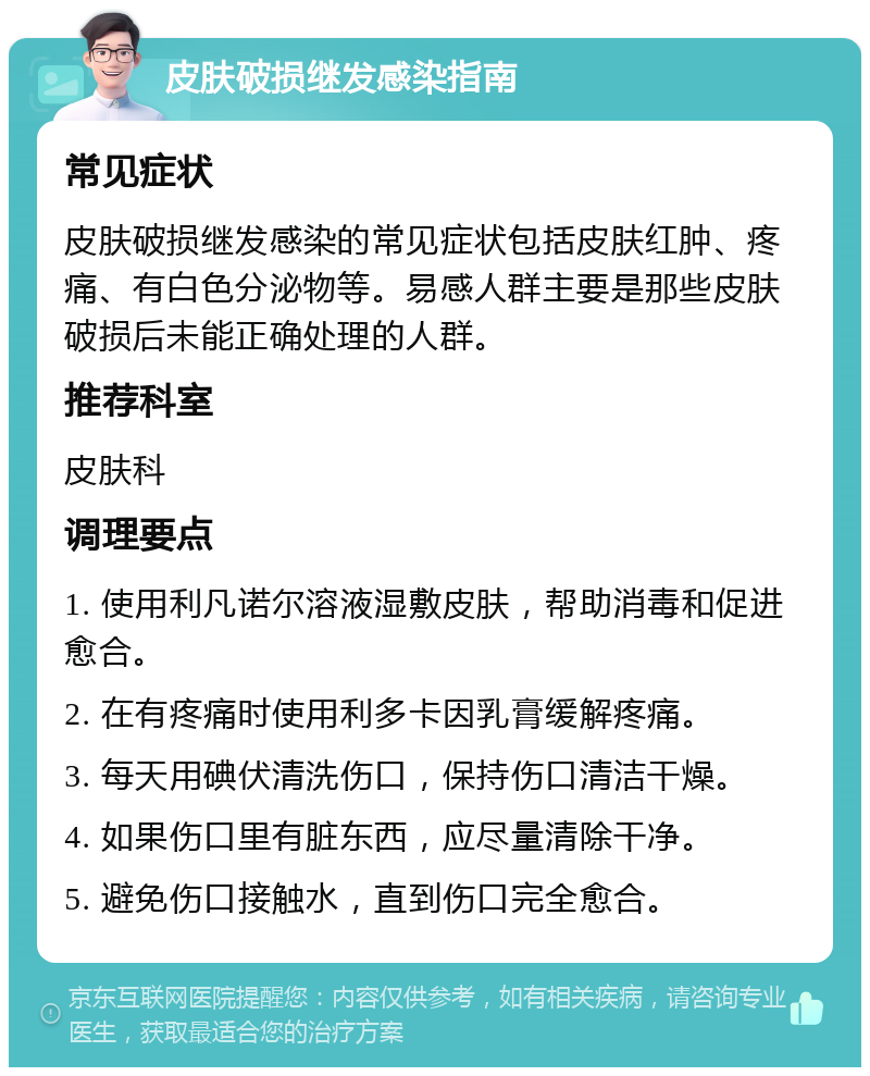 皮肤破损继发感染指南 常见症状 皮肤破损继发感染的常见症状包括皮肤红肿、疼痛、有白色分泌物等。易感人群主要是那些皮肤破损后未能正确处理的人群。 推荐科室 皮肤科 调理要点 1. 使用利凡诺尔溶液湿敷皮肤，帮助消毒和促进愈合。 2. 在有疼痛时使用利多卡因乳膏缓解疼痛。 3. 每天用碘伏清洗伤口，保持伤口清洁干燥。 4. 如果伤口里有脏东西，应尽量清除干净。 5. 避免伤口接触水，直到伤口完全愈合。