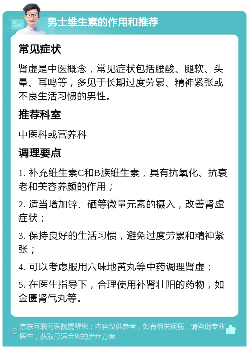 男士维生素的作用和推荐 常见症状 肾虚是中医概念，常见症状包括腰酸、腿软、头晕、耳鸣等，多见于长期过度劳累、精神紧张或不良生活习惯的男性。 推荐科室 中医科或营养科 调理要点 1. 补充维生素C和B族维生素，具有抗氧化、抗衰老和美容养颜的作用； 2. 适当增加锌、硒等微量元素的摄入，改善肾虚症状； 3. 保持良好的生活习惯，避免过度劳累和精神紧张； 4. 可以考虑服用六味地黄丸等中药调理肾虚； 5. 在医生指导下，合理使用补肾壮阳的药物，如金匮肾气丸等。