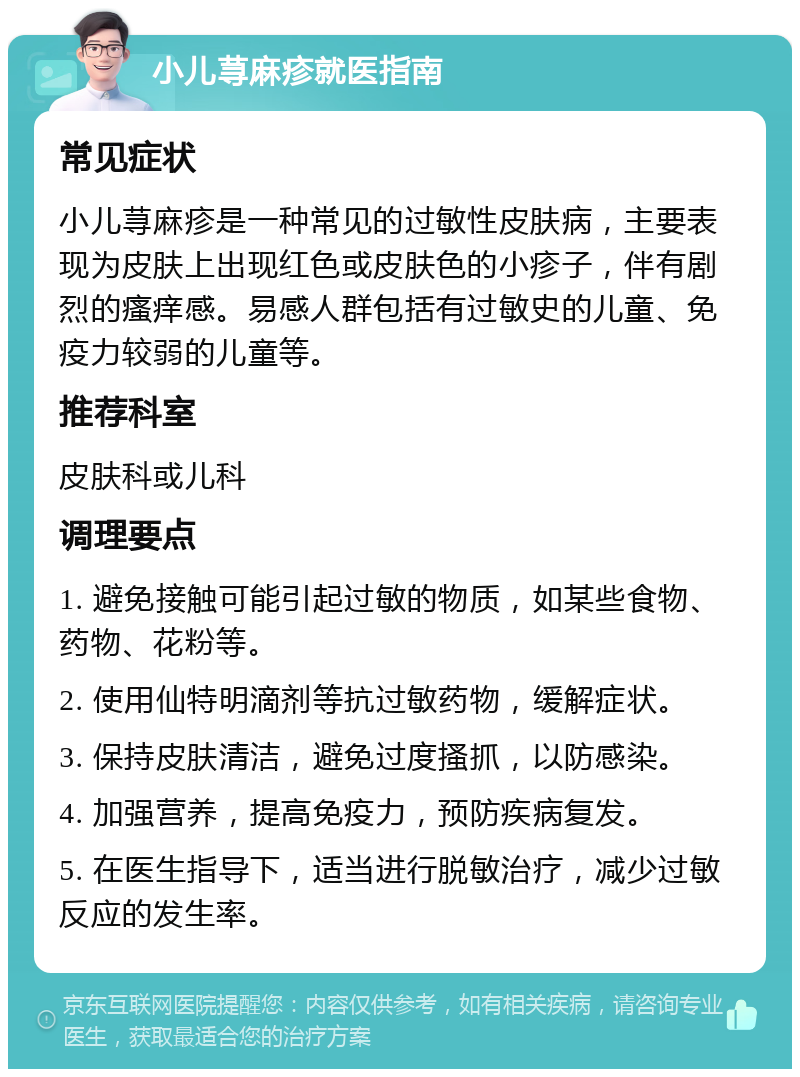 小儿荨麻疹就医指南 常见症状 小儿荨麻疹是一种常见的过敏性皮肤病，主要表现为皮肤上出现红色或皮肤色的小疹子，伴有剧烈的瘙痒感。易感人群包括有过敏史的儿童、免疫力较弱的儿童等。 推荐科室 皮肤科或儿科 调理要点 1. 避免接触可能引起过敏的物质，如某些食物、药物、花粉等。 2. 使用仙特明滴剂等抗过敏药物，缓解症状。 3. 保持皮肤清洁，避免过度搔抓，以防感染。 4. 加强营养，提高免疫力，预防疾病复发。 5. 在医生指导下，适当进行脱敏治疗，减少过敏反应的发生率。