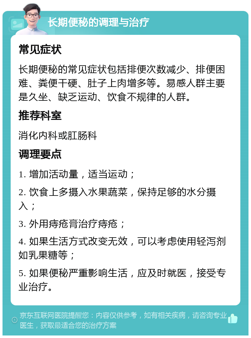 长期便秘的调理与治疗 常见症状 长期便秘的常见症状包括排便次数减少、排便困难、粪便干硬、肚子上肉增多等。易感人群主要是久坐、缺乏运动、饮食不规律的人群。 推荐科室 消化内科或肛肠科 调理要点 1. 增加活动量，适当运动； 2. 饮食上多摄入水果蔬菜，保持足够的水分摄入； 3. 外用痔疮膏治疗痔疮； 4. 如果生活方式改变无效，可以考虑使用轻泻剂如乳果糖等； 5. 如果便秘严重影响生活，应及时就医，接受专业治疗。