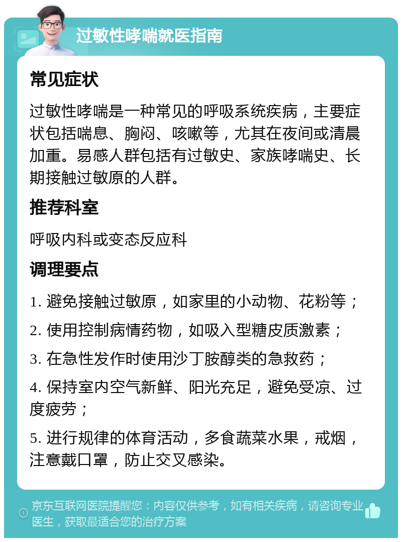 过敏性哮喘就医指南 常见症状 过敏性哮喘是一种常见的呼吸系统疾病，主要症状包括喘息、胸闷、咳嗽等，尤其在夜间或清晨加重。易感人群包括有过敏史、家族哮喘史、长期接触过敏原的人群。 推荐科室 呼吸内科或变态反应科 调理要点 1. 避免接触过敏原，如家里的小动物、花粉等； 2. 使用控制病情药物，如吸入型糖皮质激素； 3. 在急性发作时使用沙丁胺醇类的急救药； 4. 保持室内空气新鲜、阳光充足，避免受凉、过度疲劳； 5. 进行规律的体育活动，多食蔬菜水果，戒烟，注意戴口罩，防止交叉感染。