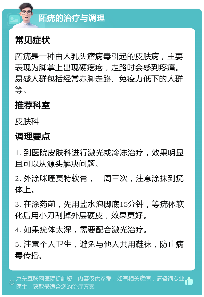 跖疣的治疗与调理 常见症状 跖疣是一种由人乳头瘤病毒引起的皮肤病，主要表现为脚掌上出现硬疙瘩，走路时会感到疼痛。易感人群包括经常赤脚走路、免疫力低下的人群等。 推荐科室 皮肤科 调理要点 1. 到医院皮肤科进行激光或冷冻治疗，效果明显且可以从源头解决问题。 2. 外涂咪喹莫特软膏，一周三次，注意涂抹到疣体上。 3. 在涂药前，先用盐水泡脚底15分钟，等疣体软化后用小刀刮掉外层硬皮，效果更好。 4. 如果疣体太深，需要配合激光治疗。 5. 注意个人卫生，避免与他人共用鞋袜，防止病毒传播。