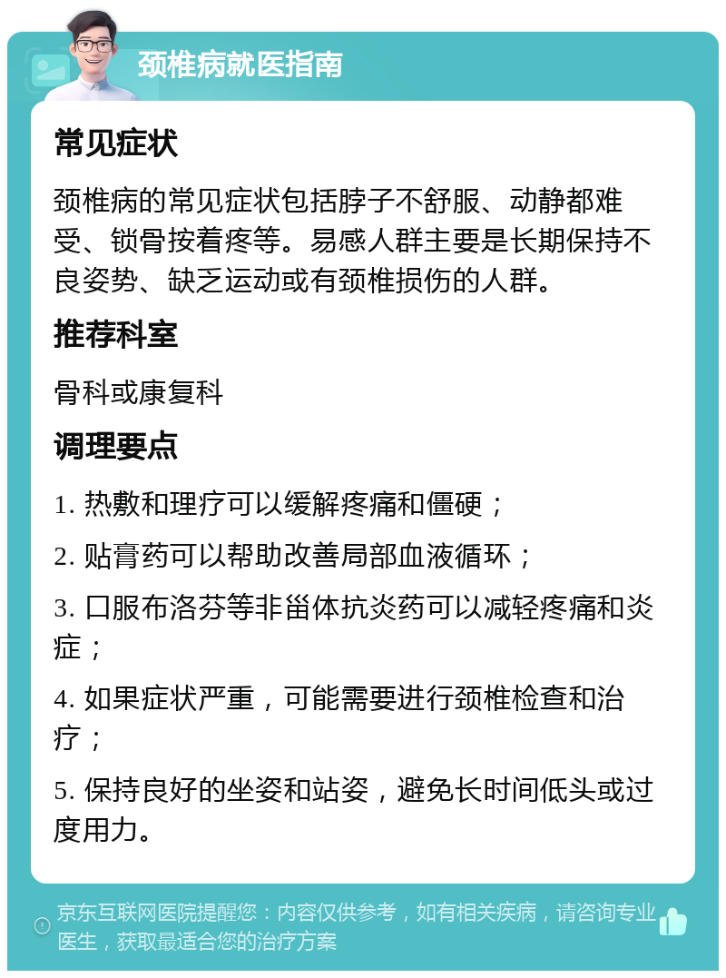 颈椎病就医指南 常见症状 颈椎病的常见症状包括脖子不舒服、动静都难受、锁骨按着疼等。易感人群主要是长期保持不良姿势、缺乏运动或有颈椎损伤的人群。 推荐科室 骨科或康复科 调理要点 1. 热敷和理疗可以缓解疼痛和僵硬； 2. 贴膏药可以帮助改善局部血液循环； 3. 口服布洛芬等非甾体抗炎药可以减轻疼痛和炎症； 4. 如果症状严重，可能需要进行颈椎检查和治疗； 5. 保持良好的坐姿和站姿，避免长时间低头或过度用力。