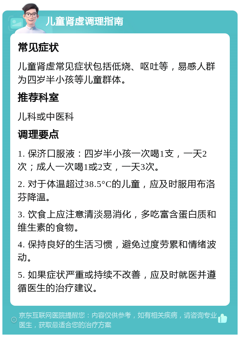 儿童肾虚调理指南 常见症状 儿童肾虚常见症状包括低烧、呕吐等，易感人群为四岁半小孩等儿童群体。 推荐科室 儿科或中医科 调理要点 1. 保济口服液：四岁半小孩一次喝1支，一天2次；成人一次喝1或2支，一天3次。 2. 对于体温超过38.5°C的儿童，应及时服用布洛芬降温。 3. 饮食上应注意清淡易消化，多吃富含蛋白质和维生素的食物。 4. 保持良好的生活习惯，避免过度劳累和情绪波动。 5. 如果症状严重或持续不改善，应及时就医并遵循医生的治疗建议。