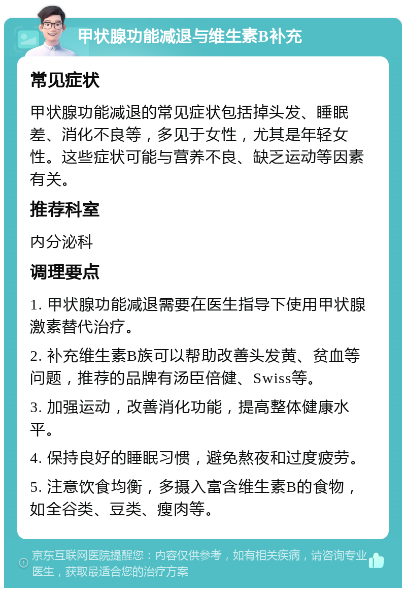 甲状腺功能减退与维生素B补充 常见症状 甲状腺功能减退的常见症状包括掉头发、睡眠差、消化不良等，多见于女性，尤其是年轻女性。这些症状可能与营养不良、缺乏运动等因素有关。 推荐科室 内分泌科 调理要点 1. 甲状腺功能减退需要在医生指导下使用甲状腺激素替代治疗。 2. 补充维生素B族可以帮助改善头发黄、贫血等问题，推荐的品牌有汤臣倍健、Swiss等。 3. 加强运动，改善消化功能，提高整体健康水平。 4. 保持良好的睡眠习惯，避免熬夜和过度疲劳。 5. 注意饮食均衡，多摄入富含维生素B的食物，如全谷类、豆类、瘦肉等。