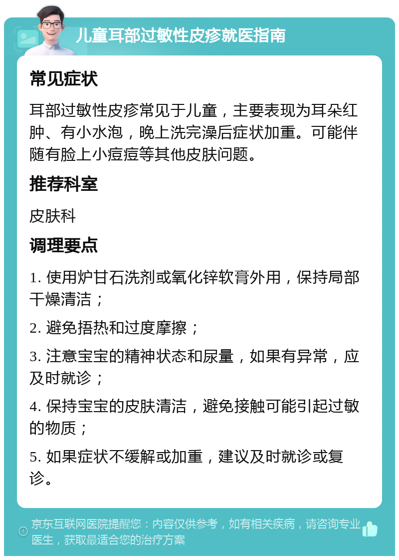 儿童耳部过敏性皮疹就医指南 常见症状 耳部过敏性皮疹常见于儿童，主要表现为耳朵红肿、有小水泡，晚上洗完澡后症状加重。可能伴随有脸上小痘痘等其他皮肤问题。 推荐科室 皮肤科 调理要点 1. 使用炉甘石洗剂或氧化锌软膏外用，保持局部干燥清洁； 2. 避免捂热和过度摩擦； 3. 注意宝宝的精神状态和尿量，如果有异常，应及时就诊； 4. 保持宝宝的皮肤清洁，避免接触可能引起过敏的物质； 5. 如果症状不缓解或加重，建议及时就诊或复诊。