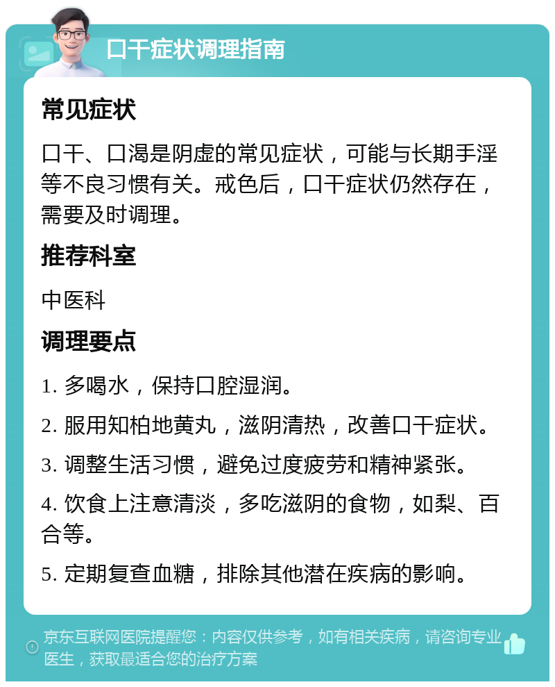 口干症状调理指南 常见症状 口干、口渴是阴虚的常见症状，可能与长期手淫等不良习惯有关。戒色后，口干症状仍然存在，需要及时调理。 推荐科室 中医科 调理要点 1. 多喝水，保持口腔湿润。 2. 服用知柏地黄丸，滋阴清热，改善口干症状。 3. 调整生活习惯，避免过度疲劳和精神紧张。 4. 饮食上注意清淡，多吃滋阴的食物，如梨、百合等。 5. 定期复查血糖，排除其他潜在疾病的影响。