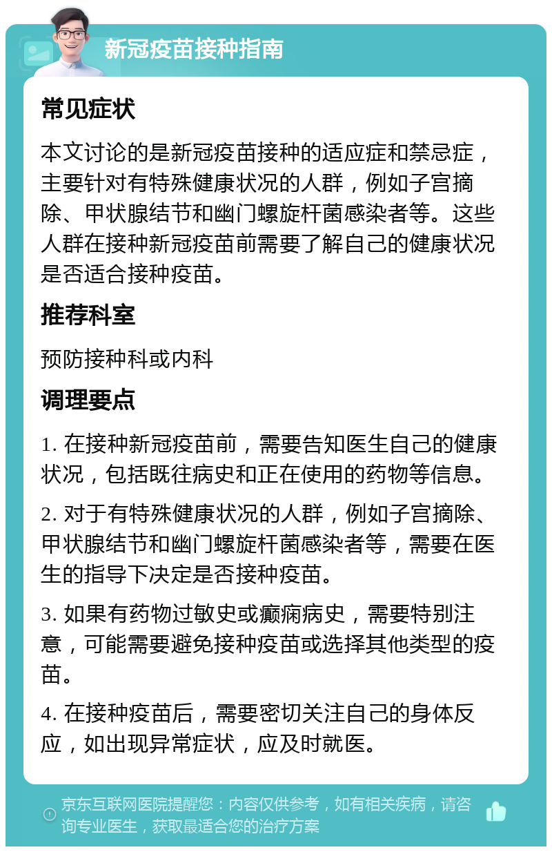 新冠疫苗接种指南 常见症状 本文讨论的是新冠疫苗接种的适应症和禁忌症，主要针对有特殊健康状况的人群，例如子宫摘除、甲状腺结节和幽门螺旋杆菌感染者等。这些人群在接种新冠疫苗前需要了解自己的健康状况是否适合接种疫苗。 推荐科室 预防接种科或内科 调理要点 1. 在接种新冠疫苗前，需要告知医生自己的健康状况，包括既往病史和正在使用的药物等信息。 2. 对于有特殊健康状况的人群，例如子宫摘除、甲状腺结节和幽门螺旋杆菌感染者等，需要在医生的指导下决定是否接种疫苗。 3. 如果有药物过敏史或癫痫病史，需要特别注意，可能需要避免接种疫苗或选择其他类型的疫苗。 4. 在接种疫苗后，需要密切关注自己的身体反应，如出现异常症状，应及时就医。