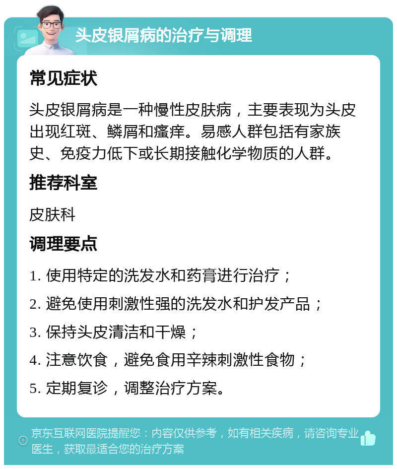 头皮银屑病的治疗与调理 常见症状 头皮银屑病是一种慢性皮肤病，主要表现为头皮出现红斑、鳞屑和瘙痒。易感人群包括有家族史、免疫力低下或长期接触化学物质的人群。 推荐科室 皮肤科 调理要点 1. 使用特定的洗发水和药膏进行治疗； 2. 避免使用刺激性强的洗发水和护发产品； 3. 保持头皮清洁和干燥； 4. 注意饮食，避免食用辛辣刺激性食物； 5. 定期复诊，调整治疗方案。