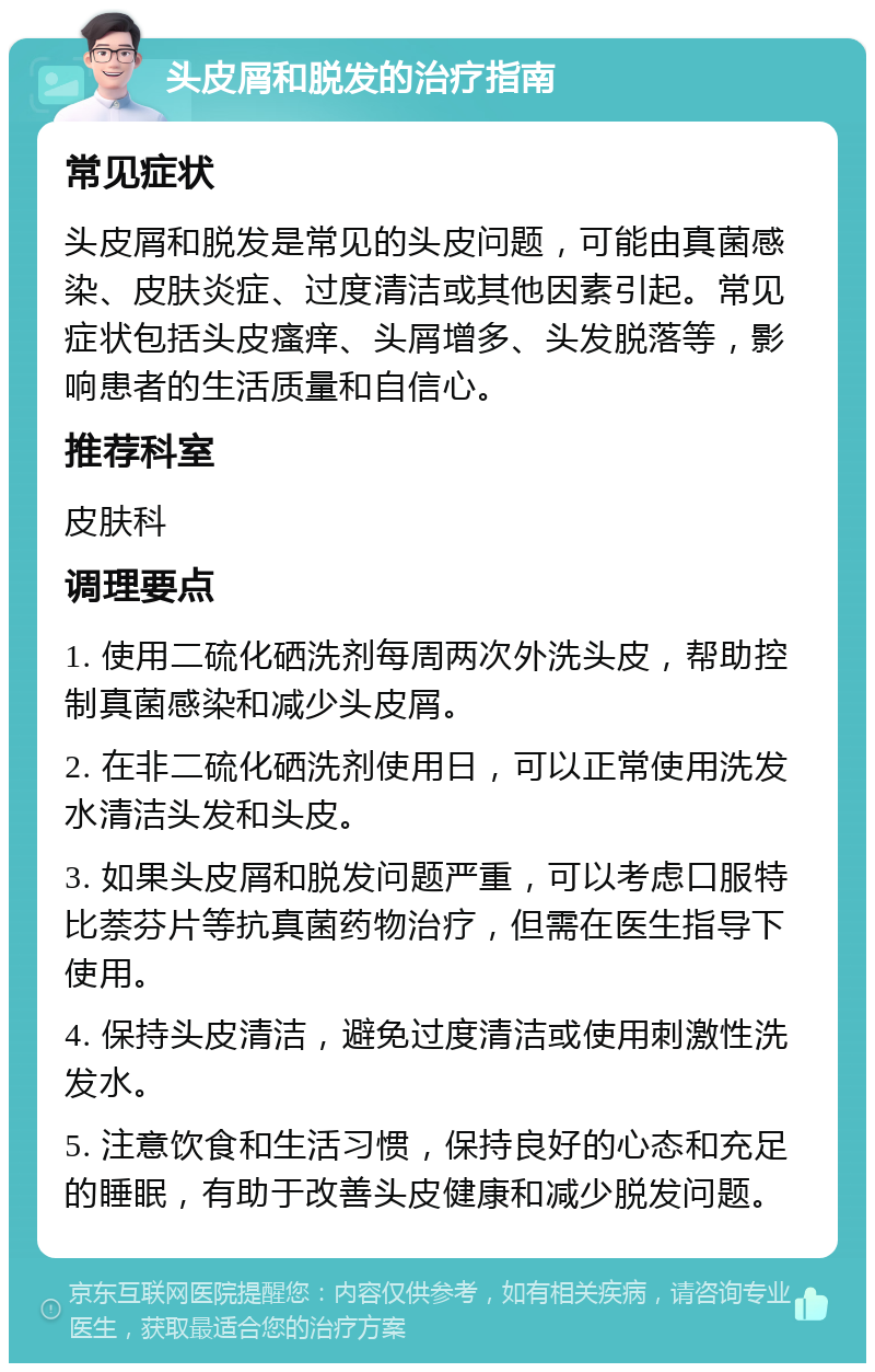 头皮屑和脱发的治疗指南 常见症状 头皮屑和脱发是常见的头皮问题，可能由真菌感染、皮肤炎症、过度清洁或其他因素引起。常见症状包括头皮瘙痒、头屑增多、头发脱落等，影响患者的生活质量和自信心。 推荐科室 皮肤科 调理要点 1. 使用二硫化硒洗剂每周两次外洗头皮，帮助控制真菌感染和减少头皮屑。 2. 在非二硫化硒洗剂使用日，可以正常使用洗发水清洁头发和头皮。 3. 如果头皮屑和脱发问题严重，可以考虑口服特比萘芬片等抗真菌药物治疗，但需在医生指导下使用。 4. 保持头皮清洁，避免过度清洁或使用刺激性洗发水。 5. 注意饮食和生活习惯，保持良好的心态和充足的睡眠，有助于改善头皮健康和减少脱发问题。