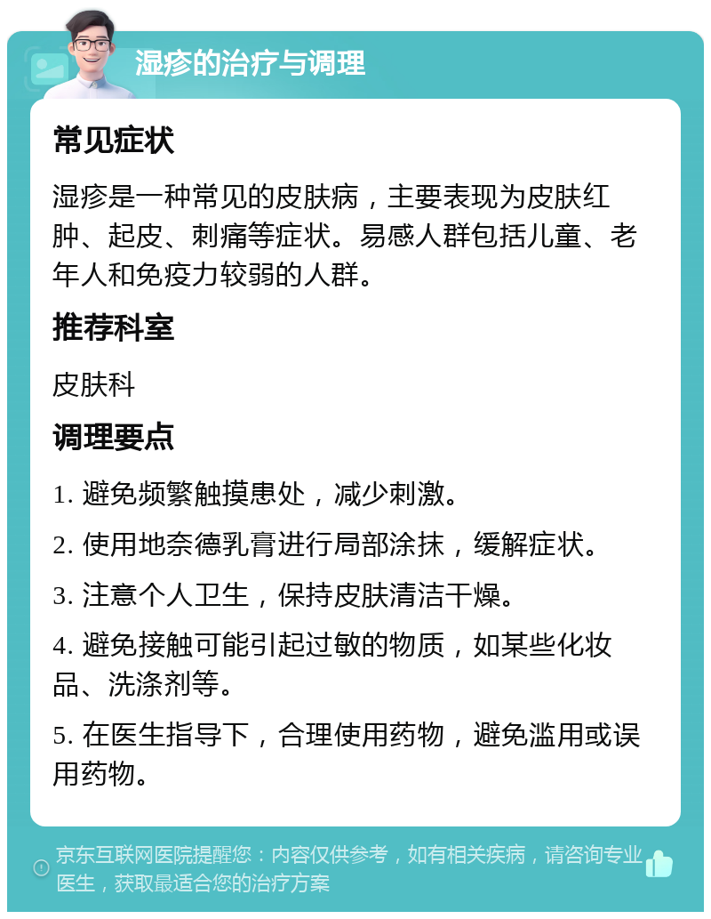 湿疹的治疗与调理 常见症状 湿疹是一种常见的皮肤病，主要表现为皮肤红肿、起皮、刺痛等症状。易感人群包括儿童、老年人和免疫力较弱的人群。 推荐科室 皮肤科 调理要点 1. 避免频繁触摸患处，减少刺激。 2. 使用地奈德乳膏进行局部涂抹，缓解症状。 3. 注意个人卫生，保持皮肤清洁干燥。 4. 避免接触可能引起过敏的物质，如某些化妆品、洗涤剂等。 5. 在医生指导下，合理使用药物，避免滥用或误用药物。