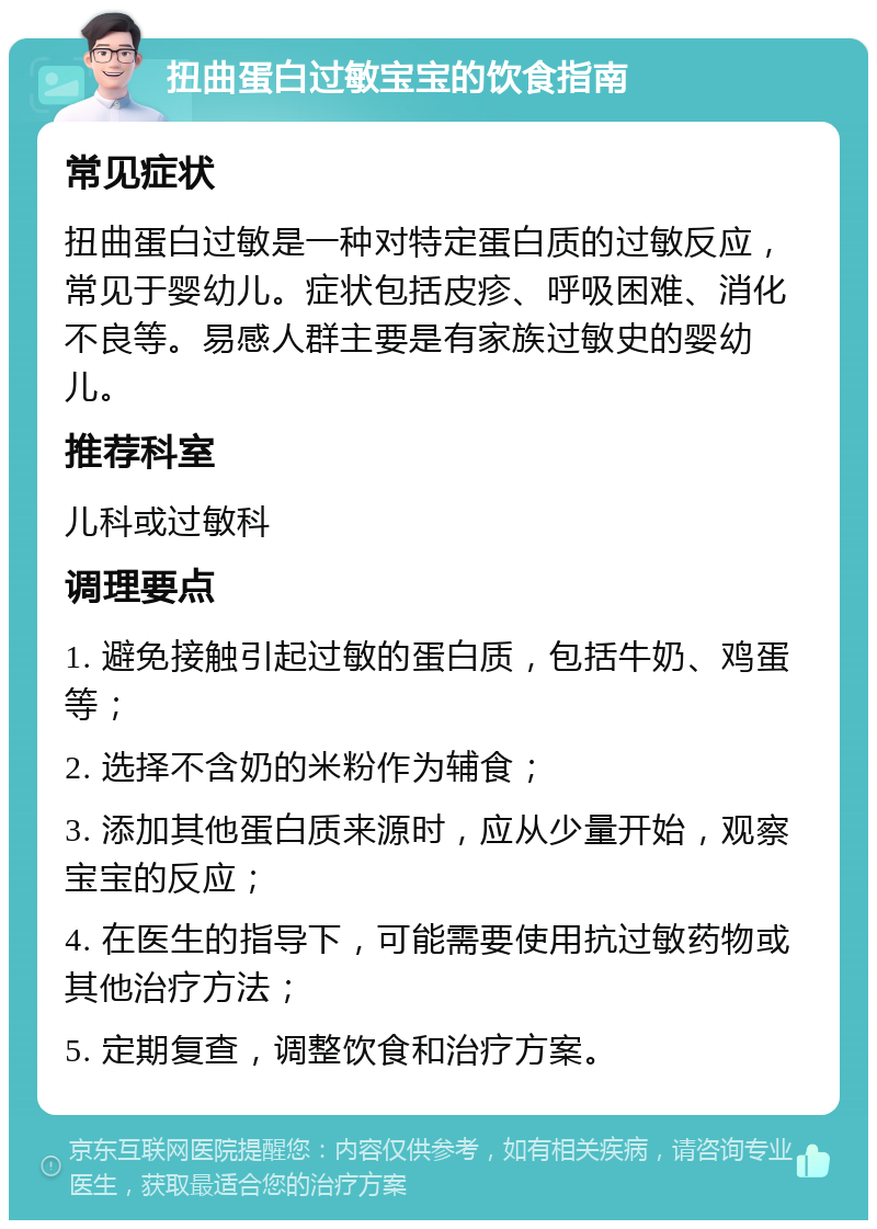 扭曲蛋白过敏宝宝的饮食指南 常见症状 扭曲蛋白过敏是一种对特定蛋白质的过敏反应，常见于婴幼儿。症状包括皮疹、呼吸困难、消化不良等。易感人群主要是有家族过敏史的婴幼儿。 推荐科室 儿科或过敏科 调理要点 1. 避免接触引起过敏的蛋白质，包括牛奶、鸡蛋等； 2. 选择不含奶的米粉作为辅食； 3. 添加其他蛋白质来源时，应从少量开始，观察宝宝的反应； 4. 在医生的指导下，可能需要使用抗过敏药物或其他治疗方法； 5. 定期复查，调整饮食和治疗方案。