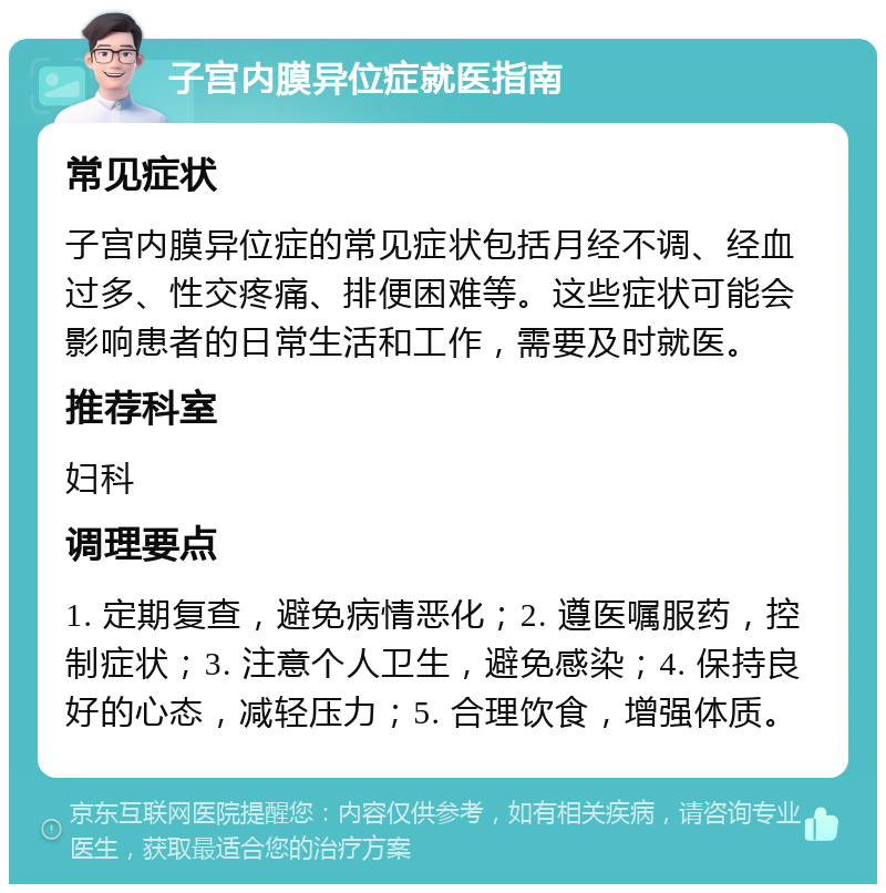 子宫内膜异位症就医指南 常见症状 子宫内膜异位症的常见症状包括月经不调、经血过多、性交疼痛、排便困难等。这些症状可能会影响患者的日常生活和工作，需要及时就医。 推荐科室 妇科 调理要点 1. 定期复查，避免病情恶化；2. 遵医嘱服药，控制症状；3. 注意个人卫生，避免感染；4. 保持良好的心态，减轻压力；5. 合理饮食，增强体质。