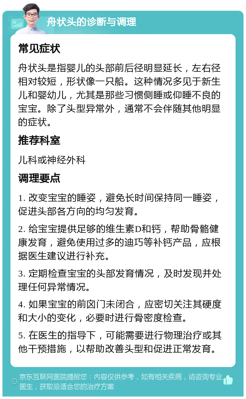 舟状头的诊断与调理 常见症状 舟状头是指婴儿的头部前后径明显延长，左右径相对较短，形状像一只船。这种情况多见于新生儿和婴幼儿，尤其是那些习惯侧睡或仰睡不良的宝宝。除了头型异常外，通常不会伴随其他明显的症状。 推荐科室 儿科或神经外科 调理要点 1. 改变宝宝的睡姿，避免长时间保持同一睡姿，促进头部各方向的均匀发育。 2. 给宝宝提供足够的维生素D和钙，帮助骨骼健康发育，避免使用过多的迪巧等补钙产品，应根据医生建议进行补充。 3. 定期检查宝宝的头部发育情况，及时发现并处理任何异常情况。 4. 如果宝宝的前囟门未闭合，应密切关注其硬度和大小的变化，必要时进行骨密度检查。 5. 在医生的指导下，可能需要进行物理治疗或其他干预措施，以帮助改善头型和促进正常发育。